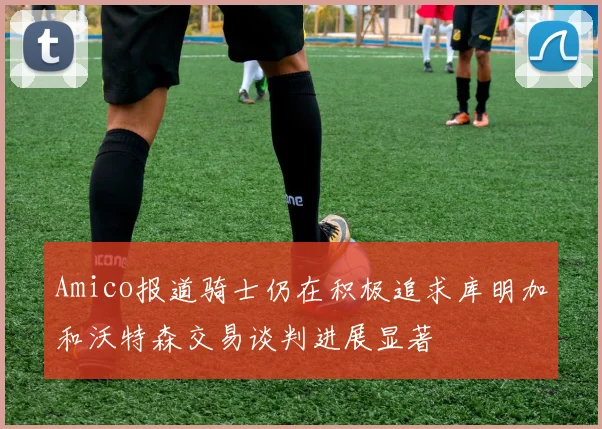 Amico报道骑士仍在积极追求库明加和沃特森交易谈判进展显著