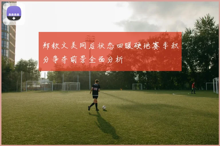 郑钦文美网后状态回暖硬地赛季积分争夺前景全面分析