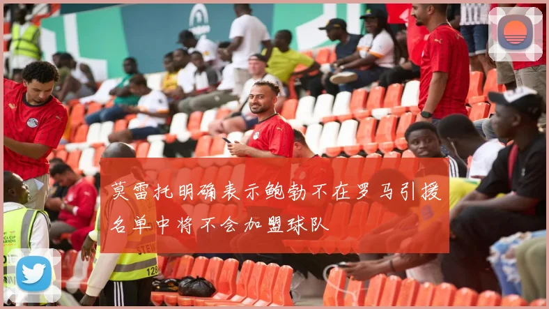 莫雷托明确表示鲍勃不在罗马引援名单中将不会加盟球队
