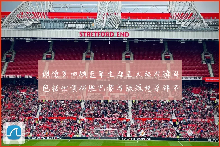 佩德罗回顾蓝军生涯五大经典瞬间包括世俱杯胜巴黎与欧冠绝杀那不勒斯