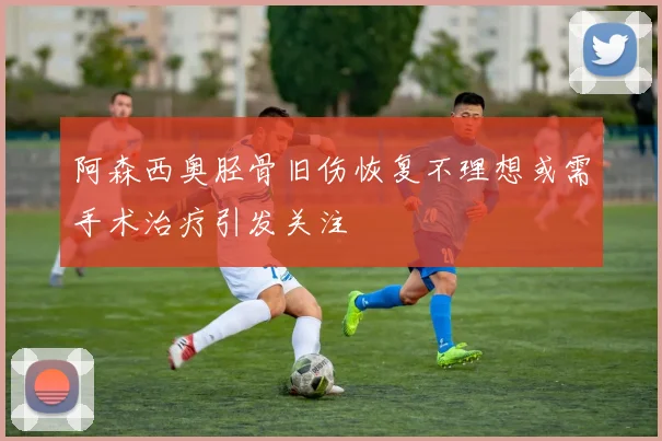 阿森西奥胫骨旧伤恢复不理想或需手术治疗引发关注