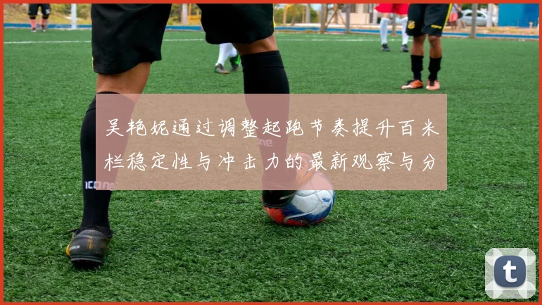 吴艳妮通过调整起跑节奏提升百米栏稳定性与冲击力的最新观察与分析