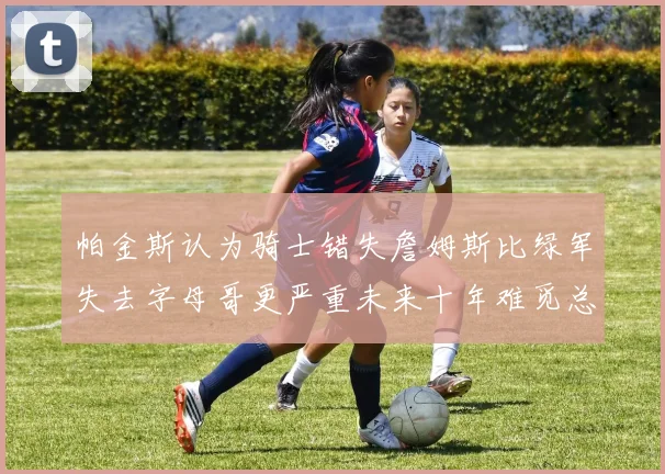 帕金斯认为骑士错失詹姆斯比绿军失去字母哥更严重未来十年难觅总冠军