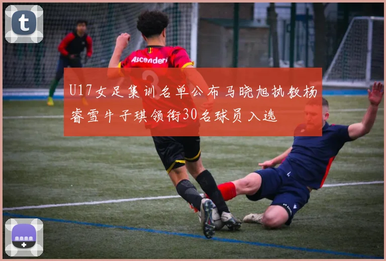 U17女足集训名单公布马晓旭执教杨睿雪牛子琪领衔30名球员入选