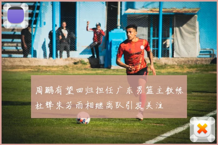 周鹏有望回归担任广东男篮主教练杜锋朱芳雨相继离队引发关注
